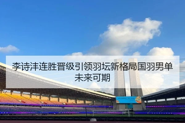 李诗沣连胜晋级引领羽坛新格局国羽男单未来可期
